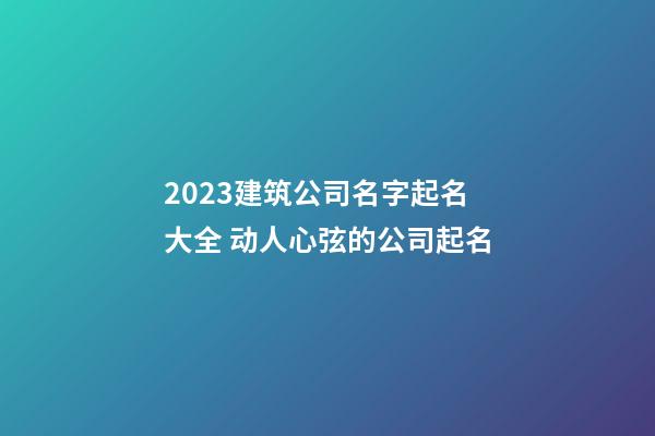 2023建筑公司名字起名大全 动人心弦的公司起名